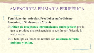 AMENORREA PRIMARIA PERIFÉRICA
Feminización testicular, Pseudohermafroditismo
femenino, o Síndrome de Morris:
Déficit de receptores intranucleares androgénicos por lo
que se produce una resistencia a la acción periférica de la
testosterona.
El fenotipo es femenino normal con ausencia de vello
pubiano y axilar.
 