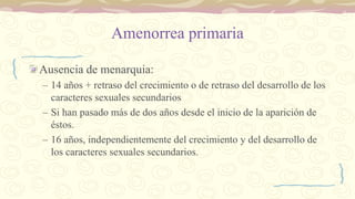 Amenorrea primaria
Ausencia de menarquia:
– 14 años + retraso del crecimiento o de retraso del desarrollo de los
caracteres sexuales secundarios
– Si han pasado más de dos años desde el inicio de la aparición de
éstos.
– 16 años, independientemente del crecimiento y del desarrollo de
los caracteres sexuales secundarios.
 