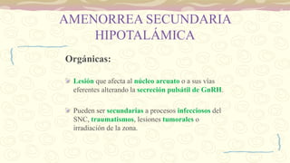 AMENORREA SECUNDARIA
HIPOTALÁMICA
Orgánicas:
Lesión que afecta al núcleo arcuato o a sus vías
eferentes alterando la secreción pulsátil de GnRH.
Pueden ser secundarias a procesos infecciosos del
SNC, traumatismos, lesiones tumorales o
irradiación de la zona.
 