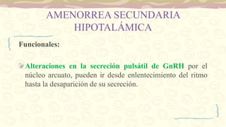 AMENORREA SECUNDARIA
HIPOTALÁMICA
Funcionales:
Alteraciones en la secreción pulsátil de GnRH por el
núcleo arcuato, pueden ir desde enlentecimiento del ritmo
hasta la desaparición de su secreción.
 