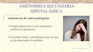 AMENORREA SECUNDARIA
HIPOTALÁMICA
Amenorrea de causa psicógena:
Estados depresivos, o ante situaciones
conflictivas personales.
El cuadro tiende a autolimitarse una vez que
se ha solucionado el conflicto.
 