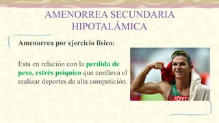 AMENORREA SECUNDARIA
HIPOTALÁMICA
Amenorrea por ejercicio físico:
Esta en relación con la perdida de
peso, estrés psíquico que conlleva el
realizar deportes de alta competición.
 