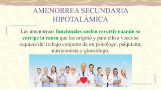 AMENORREA SECUNDARIA
HIPOTALÁMICA
Las amenorreas funcionales suelen revertir cuando se
corrige la causa que las originó y para ello a veces se
requiere del trabajo conjunto de un psicólogo, psiquiatra,
nutricionista y ginecólogo.
 