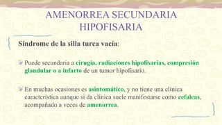 AMENORREA SECUNDARIA
HIPOFISARIA
Síndrome de la silla turca vacía:
Puede secundaria a cirugía, radiaciones hipofisarias, compresión
glandular o a infarto de un tumor hipofisario.
En muchas ocasiones es asintomático, y no tiene una clínica
característica aunque si da clínica suele manifestarse como cefaleas,
acompañado a veces de amenorrea.
 