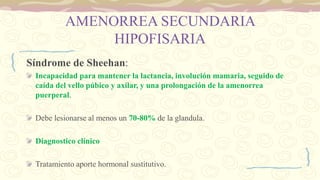 AMENORREA SECUNDARIA
HIPOFISARIA
Síndrome de Sheehan:
Incapacidad para mantener la lactancia, involución mamaria, seguido de
caída del vello púbico y axilar, y una prolongación de la amenorrea
puerperal.
Debe lesionarse al menos un 70-80% de la glandula.
Diagnostico clínico
Tratamiento aporte hormonal sustitutivo.
 