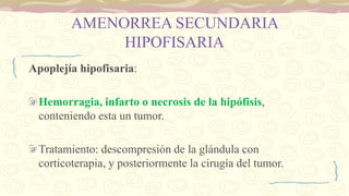 AMENORREA SECUNDARIA
HIPOFISARIA
Apoplejía hipofisaria:
Hemorragia, infarto o necrosis de la hipófisis,
conteniendo esta un tumor.
Tratamiento: descompresión de la glándula con
corticoterapia, y posteriormente la cirugía del tumor.
 