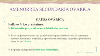 AMENORREA SECUNDARIA OVÁRICA
CAUSA OVÁRICA
Fallo ovárico prematuro:
Disminución precoz del numero del folículos ováricos
Estas mujeres presentan una edad de menarquia y un desarrollo de caracteres
sexuales secundaros normales, y aparece una amenorrea secundaria permanente
antes de los 35 años.
Se puede acompañar de síntomas climatéricos.
 