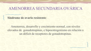 AMENORREA SECUNDARIA OVÁRICA
Síndrome de ovario resistente:
Amenorrea, desarrollo y crecimiento normal, con niveles
elevados de gonadotropinas, e hipoestrogenismo en relación a
un déficit de receptores de gonadotropinas.
 