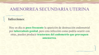 AMENORREA SECUNDARIA UTERINA
Infecciones:
Hoy en día es poco frecuente la aparición de destrucción endometrial
por tuberculosis genital, pero esta infección como podría ocurrir con
otras, pueden producir trastornos del endometrio que provoquen
amenorrea.
 