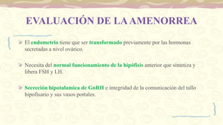 EVALUACIÓN DE LAAMENORREA
El endometrio tiene que ser transformado previamente por las hormonas
secretadas a nivel ovárico.
Necesita del normal funcionamiento de la hipófisis anterior que sintetiza y
libera FSH y LH.
Secreción hipotalamica de GnRH e integridad de la comunicación del tallo
hipofisario y sus vasos portales.
 
