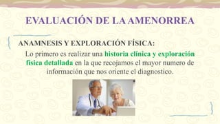 EVALUACIÓN DE LAAMENORREA
ANAMNESIS Y EXPLORACIÓN FÍSICA:
Lo primero es realizar una historia clínica y exploración
física detallada en la que recojamos el mayor numero de
información que nos oriente el diagnostico.
 