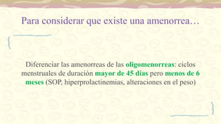 Para considerar que existe una amenorrea…
Diferenciar las amenorreas de las oligomenorreas: ciclos
menstruales de duración mayor de 45 días pero menos de 6
meses (SOP, hiperprolactinemias, alteraciones en el peso)
 
