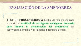 EVALUACIÓN DE LAAMENORREA
TEST DE PROGESTERONA: Evalúa de manera indirecta
si existe la cantidad de estrógenos endógenos necesaria
para inducir la descamación del endometrio por
deprivación hormonal y la integridad del tracto genital.
 