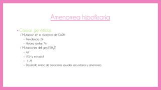 Amenorrea hipofisaria
• Causas genéticas:
• Mutación en el receptor de GnRH
• Prevalencia: 2%
• Historia familiar: 7%
• Mutaciones del gen FSHβ
• AR
• ↓FSH y estradiol
• ↑ LH
• Desarrollo mínimo de caracteres sexuales secundarios y amenorrea.
 