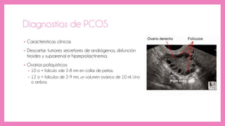 Diagnostios de PCOS
• Caracteristicas clínicas
• Descartar: tumores secretores de andrógenos, disfunción
tiroides y suprarrenal e hiperprolactinemia.
• Ovarios poliquisticos:
• 10 o + folículo sde 2-8 mm en collar de perlas.
• 12 o + folículos de 2-9 mm, un volumen ovárico de 10 ml. Uno
o ambos.
 