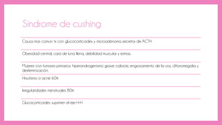 Síndrome de cushing
Causa mas común: tx con glucocorticoides y microadenoma secretor de ACTH
Obesidad central, cara de luna llena, debilidad muscular y estrías.
Mujeres con tumores primarios: hiperandrogenismo grave: calvicie, engrosamiento de la voz, clitoromegalia y
desfeminización.
Hirsutismo o acné 60%
Irregularidades menstruales 80%
Glucocorticoides suprimen el eje H-H
 