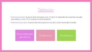 Definición
• Amenorrea primaria: Ausencia de la menarquia a los 13 años. Sin desarrollo de caracteres sexuales
secundarios; o a los 15-16 cuando ya están presentes.
• Amenorrea secundaria: Ausencia de menstruación en mas de 3 ciclos menstruales normales.
Anormalidades
genéticas
Endócrinas Anatómicas
 
