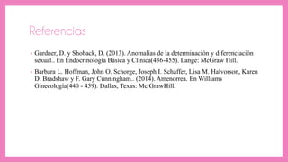 Referencias
• Gardner, D. y Shoback, D. (2013). Anomalías de la determinación y diferenciación
sexual.. En Endocrinología Básica y Clínica(436-455). Lange: McGraw Hill.
• Barbara L. Hoffman, John O. Schorge, Joseph I. Schaffer, Lisa M. Halvorson, Karen
D. Bradshaw y F. Gary Cunningham.. (2014). Amenorrea. En Williams
Ginecología(440 - 459). Dallas, Texas: Mc GrawHill.
 
