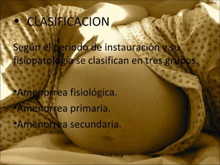 • CLASIFICACION
Según el periodo de instauración y su
fisiopatología se clasifican en tres grupos.
•Amenorrea fisiológica.
•Amenorrea primaria.
•Amenorrea secundaria.
 