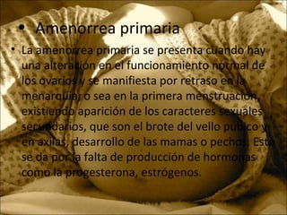 • Amenorrea primaria
• La amenorrea primaria se presenta cuando hay
una alteración en el funcionamiento normal de
los ovarios y se manifiesta por retraso en la
menarquia, o sea en la primera menstruación,
existiendo aparición de los caracteres sexuales
secundarios, que son el brote del vello púbico y
en axilas, desarrollo de las mamas o pechos. Esto
se da por la falta de producción de hormonas
como la progesterona, estrógenos.
 