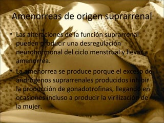 Amenorreas de origen suprarrenal
• Las alteraciones de la función suprarrenal
pueden producir una desregulación
neurohormonal del ciclo menstrual y llevar a
amenorrea.
• La amenorrea se produce porque el exceso de
andrógenos suprarrenales producidos inhibir
la producción de gonadotrofinas, llegando en
ocasiones incluso a producir la virilización de
la mujer.
 