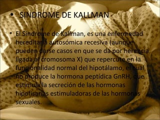 • SINDROME DE KALLMAN
• El Síndrome de Kallman, es una enfermedad
hereditaria autosómica recesiva (aunque
pueden darse casos en que se da por herencia
ligada al cromosoma X) que repercute en la
funcionalidad normal del hipotálamo, el cual
no produce la hormona peptídica GnRH, que
estimula la secreción de las hormonas
hipofisarias estimuladoras de las hormonas
sexuales.
 