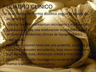 • CUADRO CLINICO
Se manifiesta de forma distinta según la etapa de
desarrollo:
• Infancia: los niños presentan micropene y criptorquidia.
• Adolescencia: hay una maduración incompleta sexual y
se observan evidencias clínicas de hipogonadismo.
• Edad adulta:
• Hombres: volumen testicular pre-pubertal, ausencia de
caracteres sexuales secundarios, baja masa muscular y
baja densidad ósea, disfunción eréctil e infertilidad.
• Mujeres: desarrollo incompleto o ausente de las
mamas y amenorrea prematura.
 
