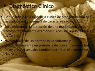 • Diagnóstico Clínico
• Por un lado por la evidencia clínica de hipogonadismo que
se traduce en la ausencia de caracteres secundarios.
• Otro método es la detección de una maduración sexual
incompleta mediante exámenes físicos siguiendo la Escala
de Tanner.
• Niveles bajos de las hormonas luteinizante y
foliculoestimulante en presencia de concentraciones bajas
de esteroides sexuales también permiten el diagnóstico
clínico.
 