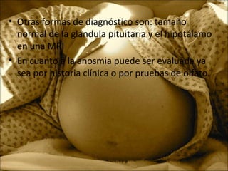 • Otras formas de diagnóstico son: tamaño
normal de la glándula pituitaria y el hipotálamo
en una MRI
• En cuanto a la anosmia puede ser evaluada ya
sea por historia clínica o por pruebas de olfato.
 