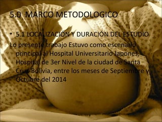 5.0 MARCO METODOLOGICO
• 5.1 LOCALIZACIÓN Y DURACIÓN DEL ESTUDIO
Lo presente trabajo Estuvo como escenario
principal al Hospital Universitario Japones,
Hospital de 3er Nivel de la ciudad de Santa
Cruz-Bolivia, entre los meses de Septiembre y
Octubre del 2014
 