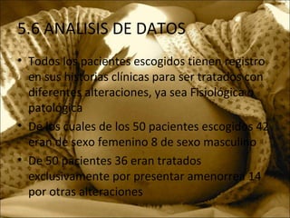 5.6 ANALISIS DE DATOS
• Todos los pacientes escogidos tienen registro
en sus historias clínicas para ser tratados con
diferentes alteraciones, ya sea Fisiológica o
patológica
• De los cuales de los 50 pacientes escogidos 42
eran de sexo femenino 8 de sexo masculino
• De 50 pacientes 36 eran tratados
exclusivamente por presentar amenorrea 14
por otras alteraciones
 