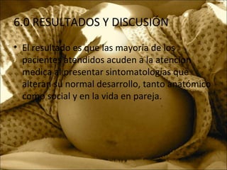 6.0 RESULTADOS Y DISCUSIÓN
• El resultado es que las mayoría de los
pacientes atendidos acuden a la atencion
medica al presentar sintomatologías que
alteran su normal desarrollo, tanto anatómico
como social y en la vida en pareja.
 