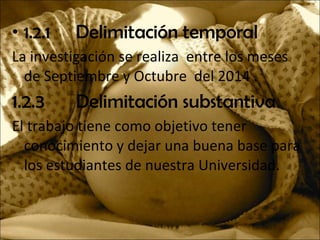 • 1.2.1 Delimitación temporal
La investigación se realiza entre los meses
de Septiembre y Octubre del 2014 .
1.2.3 Delimitación substantiva
El trabajo tiene como objetivo tener
conocimiento y dejar una buena base para
los estudiantes de nuestra Universidad.
 
