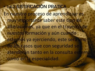 • 1.4.2 JUSTIFICACIÓN PRATICA
En nuestro proceso de aprendizaje es
muy importante saber este tipo de
alteraciones, ya que en el trayecto de
nuestra formación y aún cuando
estemos ya ejerciendo, este será uno
de los casos que con seguridad se
atenderán tanto en la consulta externa
como en la especialidad.
 