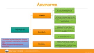 25/10/2022
Clasificación
Primaria
Ausencia de menstruación en una niña
de 15-16 años que presenta un
crecimiento y desarrollo normal.
Tiene una incidencia de un 0,1%. Un 60%
son debidas a anomalías genéticas que
afectan al desarrollo genital mientras que
el 40% restante son por un trastorno
endocrinológico.
Secundaria
Se define en el contexto de una
adolescente que ya ha tenido
menstruaciones, como la desaparición
de las mismas por un período superior a
6 meses.
Su incidencia es del 0,7%.
Fisiológica
ausencia del periodo por procesos
fisiológicos, por ejemplo, durante el
embarazo, la lactancia materna, la
menopausia y antes de la pubertad, o sea,
antes de los 10 o 14 años.
La causa de la amenorrea tanto primaria
como secundaria puede estar en cualquier
lugar
del eje hipotálamo-hipófisis-ovario-
endometrio
 