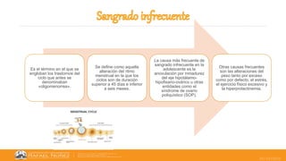 25/10/2022
Es el término en el que se
engloban los trastornos del
ciclo que antes se
denominaban
«oligomenorrea».
Se define como aquella
alteración del ritmo
menstrual en la que los
ciclos son de duración
superior a 45 días e inferior
a seis meses.
La causa más frecuente de
sangrado infrecuente en la
adolescente es la
anovulación por inmadurez
del eje hipotálamo-
hipofisario-ovárico u otras
entidades como el
síndrome de ovario
poliquístico (SOP).
Otras causas frecuentes
son las alteraciones del
peso tanto por exceso
como por defecto, el estrés,
el ejercicio físico excesivo y
la hiperprolactinemia.
 