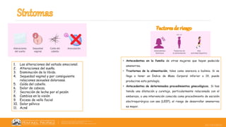 25/10/2022
1. Las alteraciones del estado emocional.
2. Alteraciones del sueño.
3. Disminución de la libido.
4. Sequedad vaginal y por consiguiente
relaciones sexuales dolorosas.
5. Caída del cabello.
6. Dolor de cabeza.
7. Secreción de leche por el pezón
8. Cambios en la visión
9. Exceso de vello facial
10. Dolor pélvico
11. Acné
• Antecedentes en la familia de otras mujeres que hayan padecido
amenorrea.
• Trastornos de la alimentación, tales como anorexia o bulimia. Si se
llega a tener un Índice de Masa Corporal inferior a 19, puede
producirse esta patología.
• Antecedentes de determinados procedimientos ginecológicos. Si has
tenido una dilatación y curetaje, particularmente relacionada con el
embarazo, o una intervención conocida como procedimiento de escisión
electroquirúrgica con asa (LEEP), el riesgo de desarrollar amenorrea
es mayor.
 