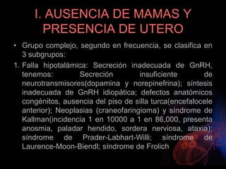I. AUSENCIA DE MAMAS Y
PRESENCIA DE UTERO
• Grupo complejo, segundo en frecuencia, se clasifica en
3 subgrupos:
1. Falla hipotalámica: Secreción inadecuada de GnRH,
tenemos: Secreción insuficiente de
neurotransmisores(dopamina y norepinefrina); síntesis
inadecuada de GnRH idiopática; defectos anatómicos
congénitos, ausencia del piso de silla turca(encefalocele
anterior); Neoplasias (craneofaringioma) y síndrome de
Kallman(incidencia 1 en 10000 a 1 en 86,000, presenta
anosmia, paladar hendido, sordera nerviosa, ataxia);
síndrome de Prader-Labhart-Willi; síndrome de
Laurence-Moon-Biendl; síndrome de Frolich
 