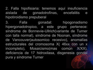 2. Falla hipofisiaria: tenemos aquí insuficiencia
aislada de gonadotrofinas, encefalitis e
hipotiroidismo prepuberal
3. Falla gonadal: hipogonadismo
hipergonadotropico, a este grupo pertenece:
síndrome de Bonnevie-Ullrich(variante de Turner
con talla normal), síndrome de Noonan, síndrome
de Vancouver(autosomico recesivo), anomalías
estructurales del cromosoma X( 46xx con un x
incompleto), Mosaicismo(mas común X/XX),
deficiencia de 17 hidroxilasa, disgenesia gondal
pura y síndrome Turner
 