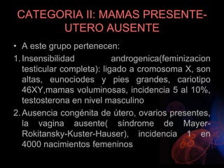 CATEGORIA II: MAMAS PRESENTE-
UTERO AUSENTE
• A este grupo pertenecen:
1.Insensibilidad androgenica(feminizacion
testicular completa): ligado a cromosoma X, son
altas, eunociodes y pies grandes, cariotipo
46XY,mamas voluminosas, incidencia 5 al 10%,
testosterona en nivel masculino
2.Ausencia congénita de útero, ovarios presentes,
la vagina ausente( síndrome de Mayer-
Rokitansky-Kuster-Hauser), incidencia 1 en
4000 nacimientos femeninos
 