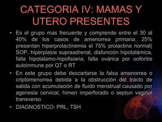 CATEGORIA IV: MAMAS Y
UTERO PRESENTES
• Es el grupo mas frecuente y comprende entre el 30 al
40% de los casos de amenorrea primaria. 25%
presentan hiperprolactinemia el 75% prolactina normal(
SOP, hiperplasia supraadrenal, disfunción hipotalámica,
falla hipotalamo-hipofisiaria, falla ovárica por ooforitis
autoinmune por QT o RT
• En este grupo debe descartarse la falsa amenorrea o
criptomenorrea debida a la obstrucción del tracto de
salida con acumulación de fluido menstrual causado por
agenesia cervical, himen imperforado o septun vaginal
transverso
• DIAGNOSTICO: PRL, TSH
 