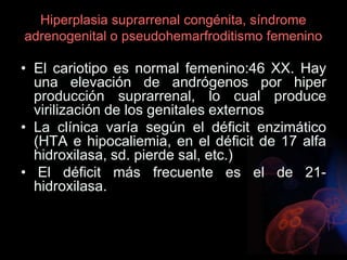 Hiperplasia suprarrenal congénita, síndrome
adrenogenital o pseudohemarfroditismo femenino
• El cariotipo es normal femenino:46 XX. Hay
una elevación de andrógenos por hiper
producción suprarrenal, lo cual produce
virilización de los genitales externos
• La clínica varía según el déficit enzimático
(HTA e hipocaliemia, en el déficit de 17 alfa
hidroxilasa, sd. pierde sal, etc.)
• El déficit más frecuente es el de 21-
hidroxilasa.
 