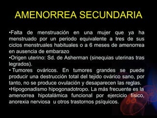 •Falta de menstruación en una mujer que ya ha
menstruado por un periodo equivalente a tres de sus
ciclos menstruales habituales o a 6 meses de amenorrea
en ausencia de embarazo
•Origen uterino: Sd. de Asherman (sinequias uterinas tras
legrados).
• Tumores ováricos. En tumores grandes se puede
producir una destrucción total del tejido ovárico sano, por
tanto, no se produce ovulación y desaparecen las reglas.
•Hipogonadismo hipogonadotropo. La más frecuente es la
amenorrea hipotalámica funcional por ejercicio físico,
anorexia nerviosa u otros trastornos psíquicos.
AMENORREA SECUNDARIA
 