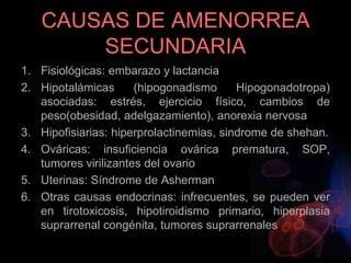 CAUSAS DE AMENORREA
SECUNDARIA
1. Fisiológicas: embarazo y lactancia
2. Hipotalámicas (hipogonadismo Hipogonadotropa)
asociadas: estrés, ejercicio físico, cambios de
peso(obesidad, adelgazamiento), anorexia nervosa
3. Hipofisiarias: hiperprolactinemias, sindrome de shehan.
4. Ováricas: insuficiencia ovárica prematura, SOP,
tumores virilizantes del ovario
5. Uterinas: Síndrome de Asherman
6. Otras causas endocrinas: infrecuentes, se pueden ver
en tirotoxicosis, hipotiroidismo primario, hiperplasia
suprarrenal congénita, tumores suprarrenales
 