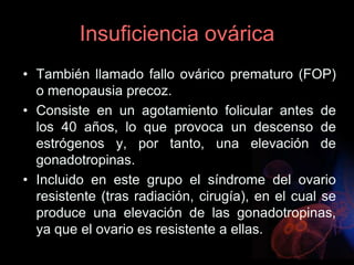 Insuficiencia ovárica
• También llamado fallo ovárico prematuro (FOP)
o menopausia precoz.
• Consiste en un agotamiento folicular antes de
los 40 años, lo que provoca un descenso de
estrógenos y, por tanto, una elevación de
gonadotropinas.
• Incluido en este grupo el síndrome del ovario
resistente (tras radiación, cirugía), en el cual se
produce una elevación de las gonadotropinas,
ya que el ovario es resistente a ellas.
 