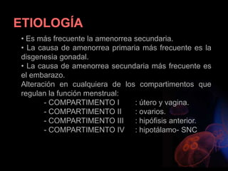 ETIOLOGÍA
• Es más frecuente la amenorrea secundaria.
• La causa de amenorrea primaria más frecuente es la
disgenesia gonadal.
• La causa de amenorrea secundaria más frecuente es
el embarazo.
Alteración en cualquiera de los compartimentos que
regulan la función menstrual:
- COMPARTIMENTO I : útero y vagina.
- COMPARTIMENTO II : ovarios.
- COMPARTIMENTO III : hipófisis anterior.
- COMPARTIMENTO IV : hipotálamo- SNC
 