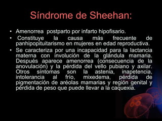 Síndrome de Sheehan:
• Amenorrea postparto por infarto hipofisario.
• Constituye la causa más frecuente de
panhipopituitarismo en mujeres en edad reproductiva.
• Se caracteriza por una incapacidad para la lactancia
materna con involución de la glándula mamaria.
Después aparece amenorrea (consecuencia de la
anovulación) y la pérdida del vello pubiano y axilar.
Otros síntomas son la astenia, inapetencia,
intolerancia al frío, mixedema, pérdida de
pigmentación de aréolas mamarias y región genital y
pérdida de peso que puede llevar a la caquexia.
 