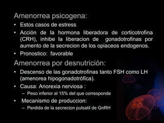 Amenorrea psicogena:
• Estos casos de estress
• Acción de la hormona liberadora de corticotrofina
(CRH), inhibe la liberacion de gonadotrofinas por
aumento de la secrecion de los opiaceos endogenos.
• Pronostico: favorable
Amenorrea por desnutrición:
• Descenso de las gonadotrofinas tanto FSH como LH
(amenorea hipogonadotròfica).
• Causa: Anorexia nerviosa :
– Peso inferior al 15% del que corresponde
• Mecanismo de produccion:
– Perdida de la secrecion pulsatil de GnRH
 
