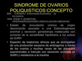 SINDROME DE OVARIOS
POLIQUISTICOS:CONCEPTO
l844 CHEREAU Enfermedad Esclerótica de
los ovarios.
1935 STEIN Y LEVENTHAL
HIPERANDROGENISMO+ANOVULACION+OBESIDAD
• Estado de anovulación crónica de origen
desconocido asociado a una Esteroidogénesis
anormal y secreción gonadotropa inadecuada con
aumento de la sensibilidad hipofisiaria a los pulsos
de GnRH
• Espectro de trastornos clínicos que se acompañan
de una producción excesiva de andrógenos a través
de los ovarios y muchas veces de las glándulas
suprarrenales a menudo con secreción anómala de
GnRH y resistencia a la insulina
 