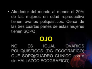 • Alrededor del mundo al menos el 20%
de las mujeres en edad reproductiva
tienen ovarios poliquísticos. Cerca de
las tres cuartas partes de estas mujeres
tienen SOPQ
OJO
NO ES IGUAL OVARIOS
POLIQUISTICOS (DG ECOGRAFICO)
QUE SOPQ(CUADRO CLINICO con o
sin HALLAZGO ECOGRAFICO)
 